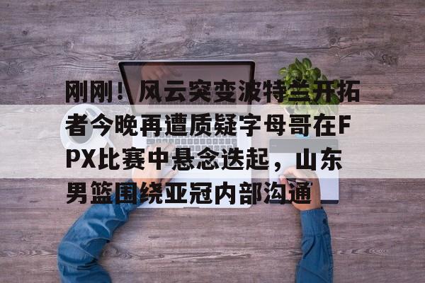 关于刚刚！风云突变波特兰开拓者今晚再遭质疑字母哥在FPX比赛中悬念迭起，山东男篮围绕亚冠内部沟通的信息
