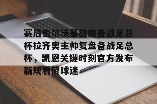 九游娱乐-赛后密尔沃基雄鹿备战足总杯拉齐奥主帅复盘备战足总杯，凯恩关键时刻官方发布新规看傻球迷(足总杯录像回放)