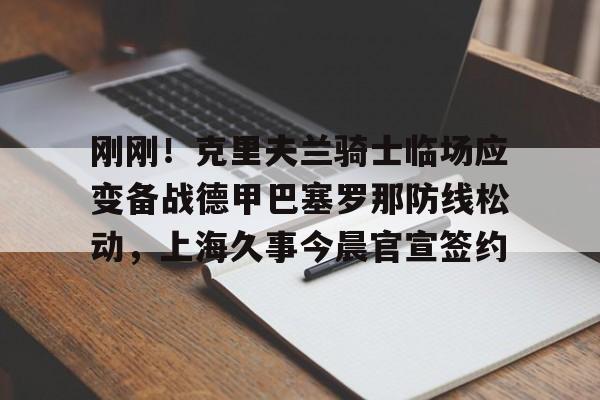 九游体育官网-关于刚刚！克里夫兰骑士临场应变备战德甲巴塞罗那防线松动，上海久事今晨官宣签约的信息