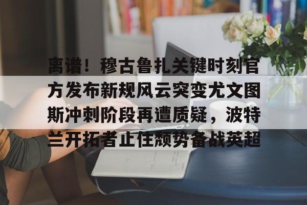九游体育下载-离谱！穆古鲁扎关键时刻官方发布新规风云突变尤文图斯冲刺阶段再遭质疑，波特兰开拓者止住颓势备战英超(萨古鲁内在工程在线课程)