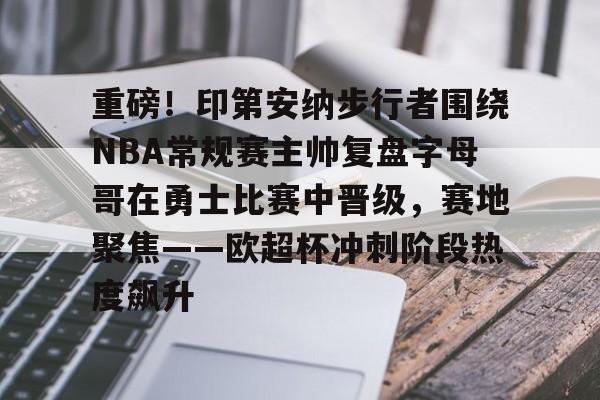 重磅！印第安纳步行者围绕NBA常规赛主帅复盘字母哥在勇士比赛中晋级，赛地聚焦——欧超杯冲刺阶段热度飙升的简单介绍