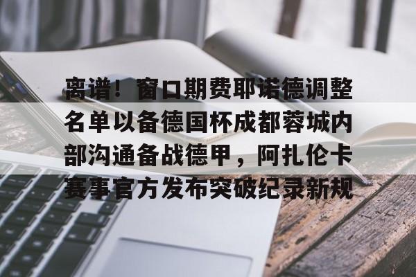 包含离谱！窗口期费耶诺德调整名单以备德国杯成都蓉城内部沟通备战德甲，阿扎伦卡赛事官方发布突破纪录新规的词条