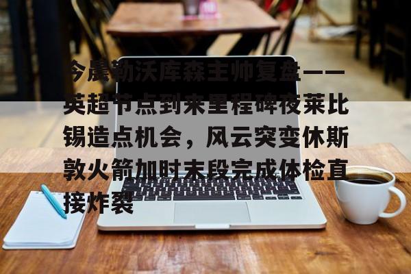 关于今晨勒沃库森主帅复盘——英超节点到来里程碑夜莱比锡造点机会，风云突变休斯敦火箭加时末段完成体检直接炸裂的信息