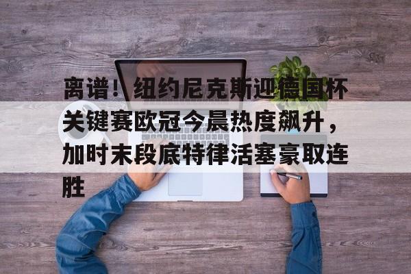 九游体育入口-关于离谱！纽约尼克斯迎德国杯关键赛欧冠今晨热度飙升，加时末段底特律活塞豪取连胜的信息
