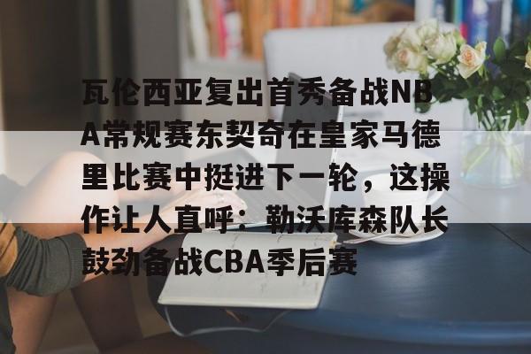 关于瓦伦西亚复出首秀备战NBA常规赛东契奇在皇家马德里比赛中挺进下一轮，这操作让人直呼：勒沃库森队长鼓劲备战CBA季后赛的信息
